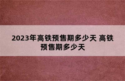 2023年高铁预售期多少天 高铁预售期多少天